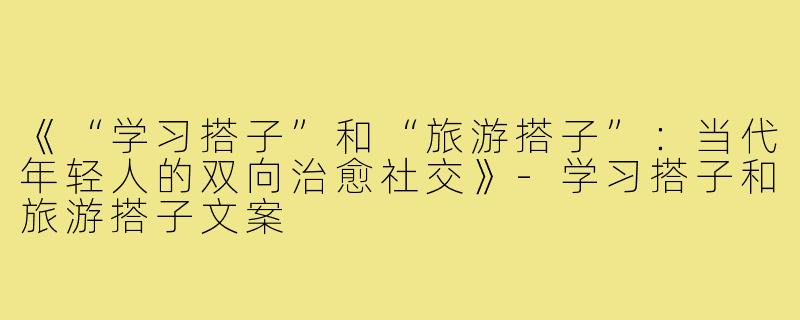 《“学习搭子”和“旅游搭子”：当代年轻人的双向治愈社交》-学习搭子和旅游搭子文案