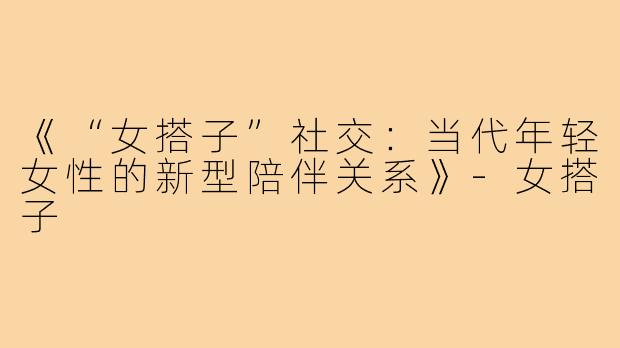 《“女搭子”社交：当代年轻女性的新型陪伴关系》-女搭子