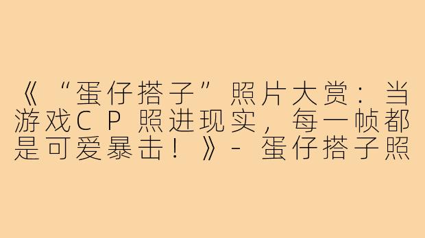 《“蛋仔搭子”照片大赏:当游戏CP照进现实,每一帧都是可爱暴击!》-蛋仔搭子照片