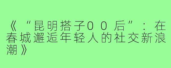 《“昆明搭子00后”：在春城邂逅年轻人的社交新浪潮》