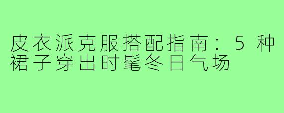 皮衣派克服搭配指南:5种裙子穿出时髦冬日气场