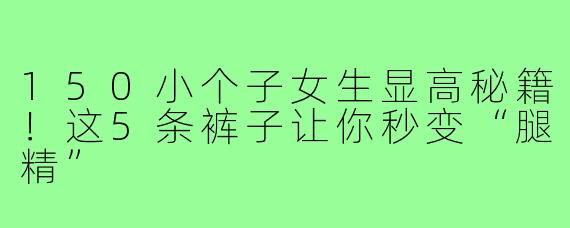 150小个子女生显高秘籍！这5条裤子让你秒变“腿精”