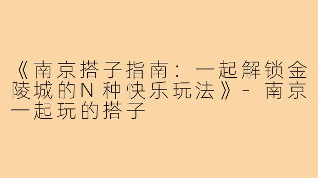 《南京搭子指南：一起解锁金陵城的N种快乐玩法》-南京一起玩的搭子
