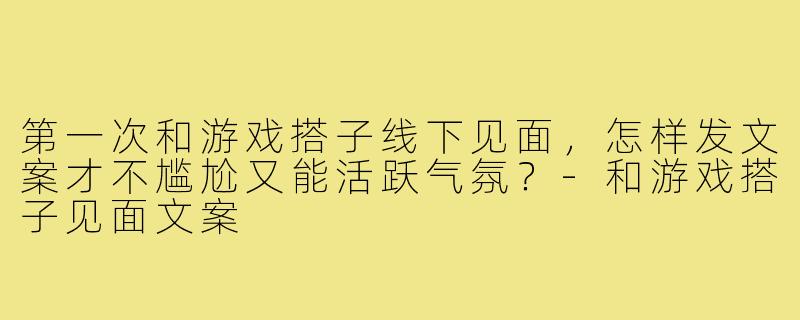 第一次和游戏搭子线下见面,怎样发文案才不尴尬又能活跃气氛?-和游戏搭子见面文案