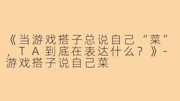 《当游戏搭子总说自己“菜”，TA到底在表达什么？》-游戏搭子说自己菜