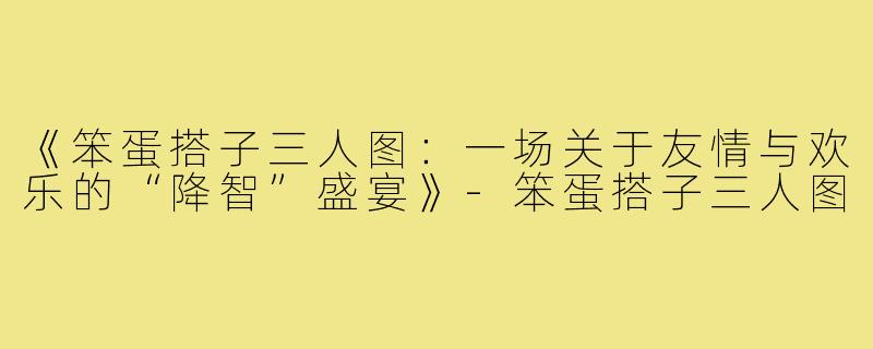 《笨蛋搭子三人图：一场关于友情与欢乐的“降智”盛宴》