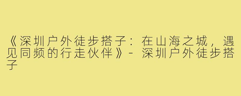 《深圳户外徒步搭子：在山海之城，遇见同频的行走伙伴》-深圳户外徒步搭子