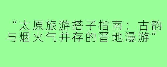 “太原旅游搭子指南：古韵与烟火气并存的晋地漫游”