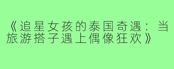 《追星女孩的泰国奇遇：当旅游搭子遇上偶像狂欢》