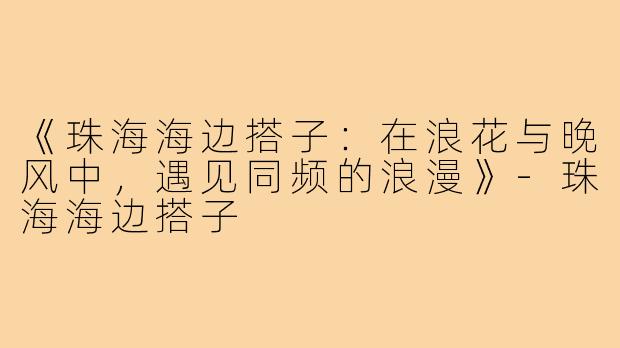 《珠海海边搭子：在浪花与晚风中，遇见同频的浪漫》-珠海海边搭子