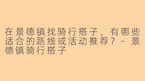 在景德镇找骑行搭子,有哪些适合的路线或活动推荐?-景德镇骑行搭子