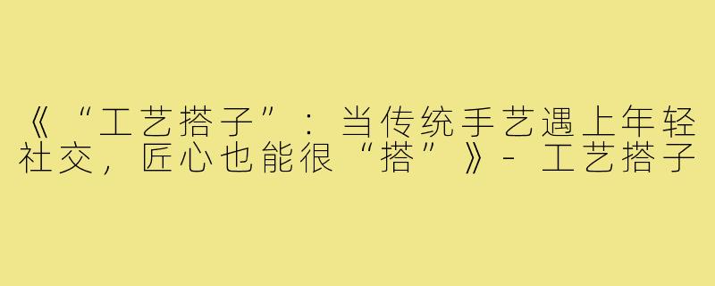《“工艺搭子”:当传统手艺遇上年轻社交,匠心也能很“搭”》-工艺搭子