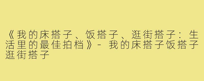 《我的床搭子、饭搭子、逛街搭子：生活里的最佳拍档》-我的床搭子饭搭子逛街搭子