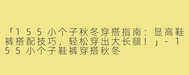 「155小个子秋冬穿搭指南：显高鞋裤搭配技巧，轻松穿出大长腿！」-155小个子鞋裤穿搭秋冬