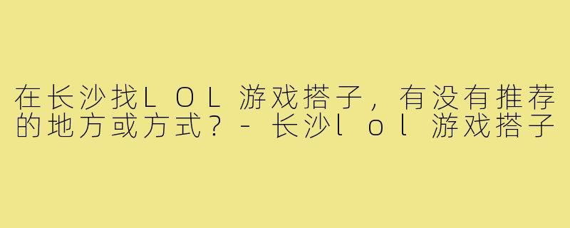 在长沙找LOL游戏搭子,有没有推荐的地方或方式?-长沙lol游戏搭子