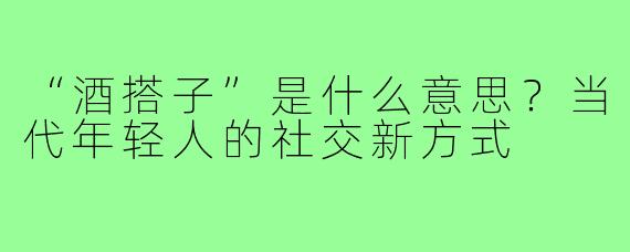 “酒搭子”是什么意思？当代年轻人的社交新方式