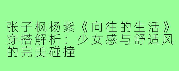 张子枫杨紫《向往的生活》穿搭解析：少女感与舒适风的完美碰撞
