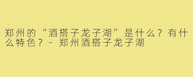 郑州的“酒搭子龙子湖”是什么?有什么特色?-郑州酒搭子龙子湖
