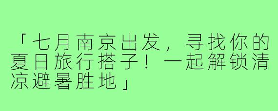「七月南京出发，寻找你的夏日旅行搭子！一起解锁清凉避暑胜地」