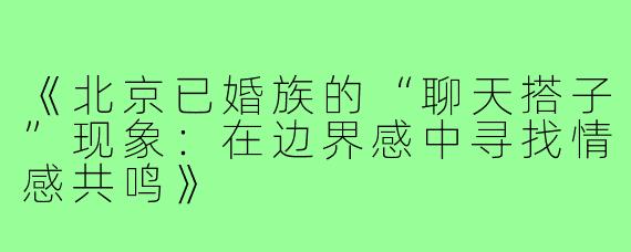 《北京已婚族的“聊天搭子”现象:在边界感中寻找情感共鸣》