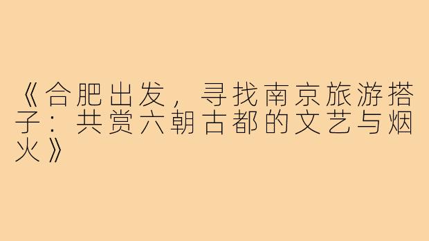 《合肥出发,寻找南京旅游搭子:共赏六朝古都的文艺与烟火》