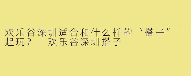 欢乐谷深圳适合和什么样的“搭子”一起玩？-欢乐谷深圳搭子