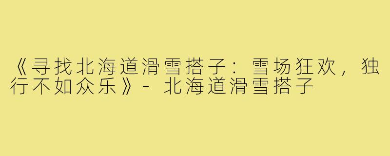 《寻找北海道滑雪搭子：雪场狂欢，独行不如众乐》-北海道滑雪搭子
