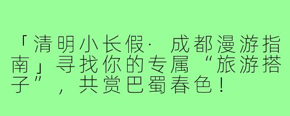「清明小长假·成都漫游指南」寻找你的专属“旅游搭子”，共赏巴蜀春色！