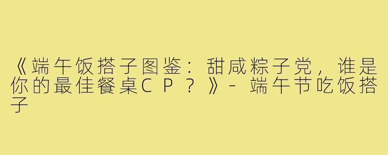 《端午饭搭子图鉴：甜咸粽子党，谁是你的最佳餐桌CP？》-端午节吃饭搭子