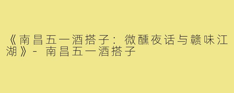 《南昌五一酒搭子：微醺夜话与赣味江湖》-南昌五一酒搭子