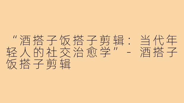“酒搭子饭搭子剪辑:当代年轻人的社交治愈学”-酒搭子饭搭子剪辑