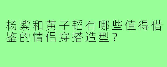 杨紫和黄子韬有哪些值得借鉴的情侣穿搭造型？