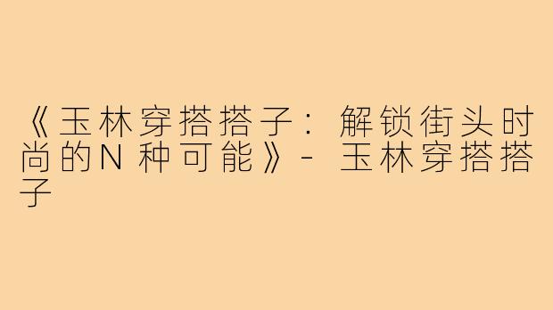 《玉林穿搭搭子:解锁街头时尚的N种可能》-玉林穿搭搭子