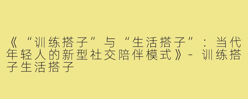 《“训练搭子”与“生活搭子”：当代年轻人的新型社交陪伴模式》-训练搭子生活搭子