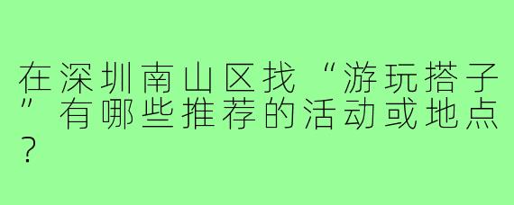 在深圳南山区找“游玩搭子”有哪些推荐的活动或地点?