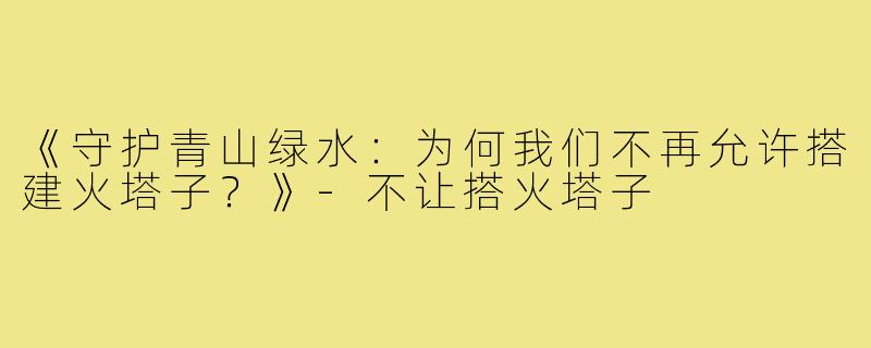 《守护青山绿水:为何我们不再允许搭建火塔子?》-不让搭火塔子