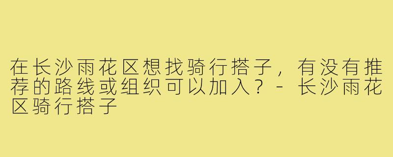在长沙雨花区想找骑行搭子,有没有推荐的路线或组织可以加入?-长沙雨花区骑行搭子