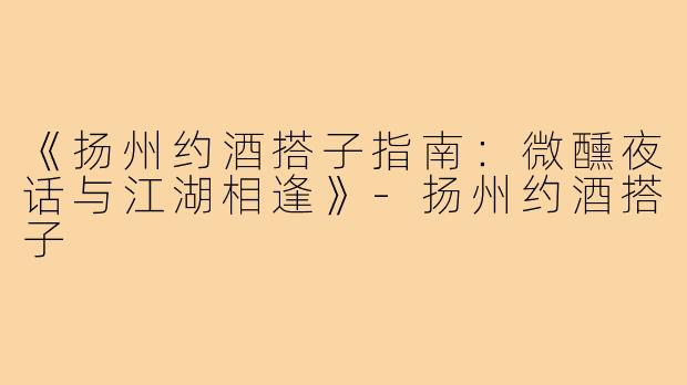 《扬州约酒搭子指南:微醺夜话与江湖相逢》-扬州约酒搭子
