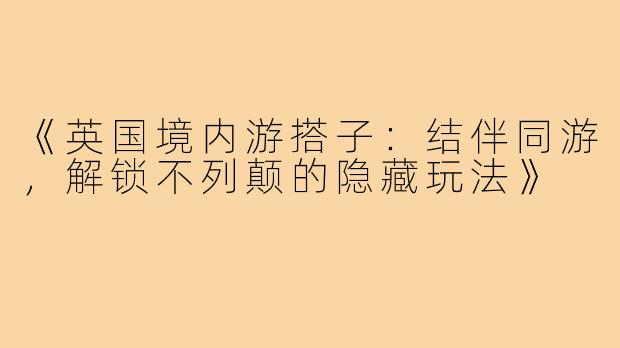 《英国境内游搭子：结伴同游，解锁不列颠的隐藏玩法》