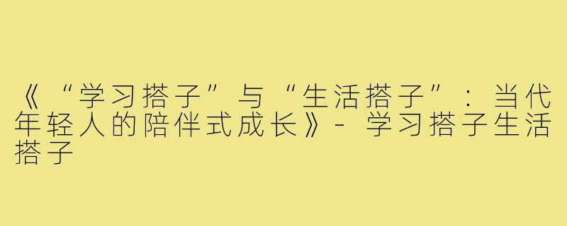 《“学习搭子”与“生活搭子”：当代年轻人的陪伴式成长》-学习搭子生活搭子