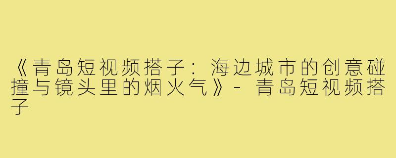 《青岛短视频搭子：海边城市的创意碰撞与镜头里的烟火气》-青岛短视频搭子
