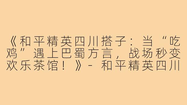 《和平精英四川搭子：当“吃鸡”遇上巴蜀方言，战场秒变欢乐茶馆！》-和平精英四川搭子