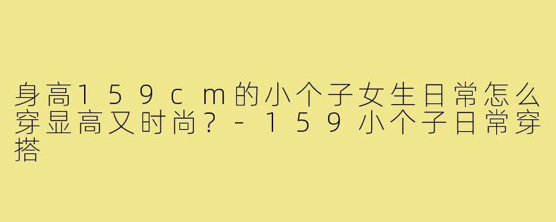 身高159cm的小个子女生日常怎么穿显高又时尚？-159小个子日常穿搭