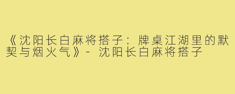 《沈阳长白麻将搭子：牌桌江湖里的默契与烟火气》-沈阳长白麻将搭子