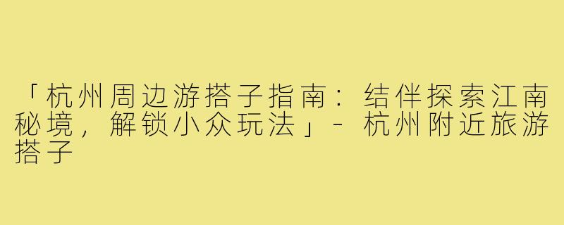 「杭州周边游搭子指南：结伴探索江南秘境，解锁小众玩法」-杭州附近旅游搭子