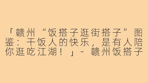 「赣州“饭搭子逛街搭子”图鉴:干饭人的快乐,是有人陪你逛吃江湖!」-赣州饭搭子逛街搭子