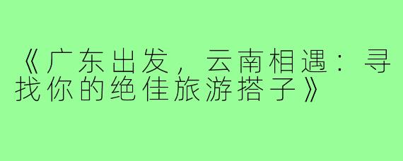 《广东出发，云南相遇：寻找你的绝佳旅游搭子》