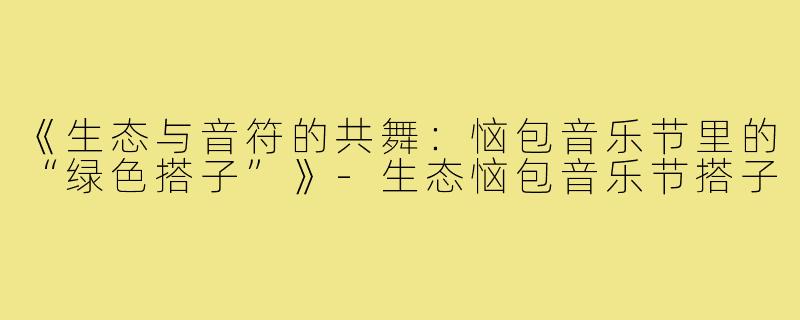 《生态与音符的共舞:恼包音乐节里的“绿色搭子”》-生态恼包音乐节搭子
