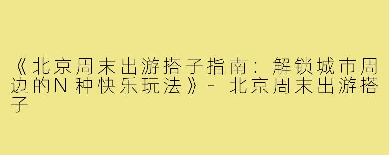 《北京周末出游搭子指南：解锁城市周边的N种快乐玩法》-北京周末出游搭子