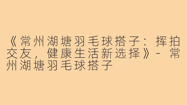 《常州湖塘羽毛球搭子：挥拍交友，健康生活新选择》-常州湖塘羽毛球搭子